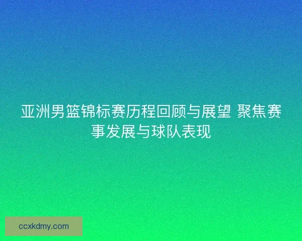 亚洲男篮锦标赛历程回顾与展望 聚焦赛事发展与球队表现 亚洲男篮锦标赛历程回顾与展望 聚焦赛事发展与球队表现