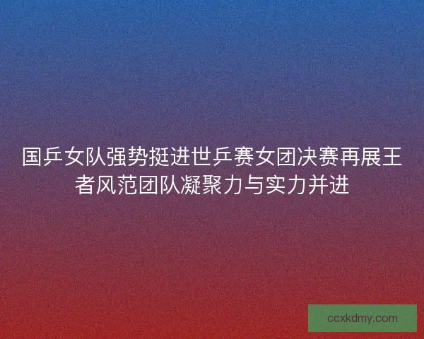 国乒女队强势挺进世乒赛女团决赛再展王者风范团队凝聚力与实力并进