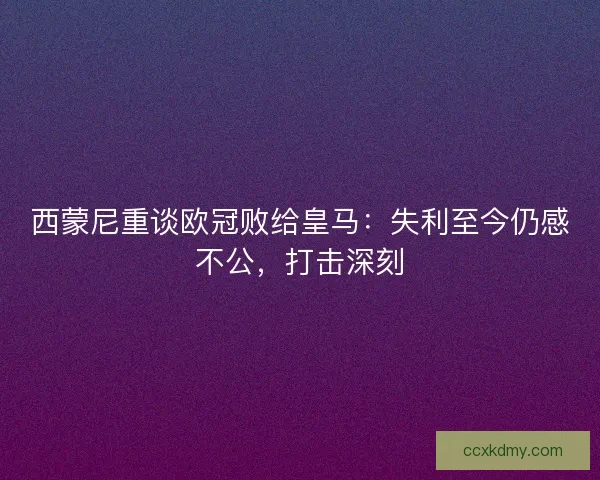 西蒙尼重谈欧冠败给皇马：失利至今仍感不公，打击深刻