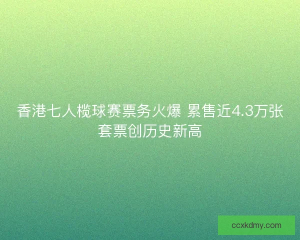 香港七人榄球赛票务火爆 累售近4.3万张套票创历史新高