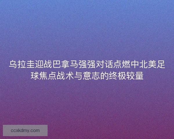 乌拉圭迎战巴拿马强强对话点燃中北美足球焦点战术与意志的终极较量