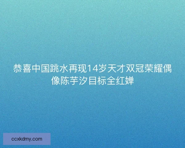 恭喜中国跳水再现14岁天才双冠荣耀偶像陈芋汐目标全红婵 恭喜中国跳水再现14岁天才双冠荣耀偶像陈芋汐目标全红婵
