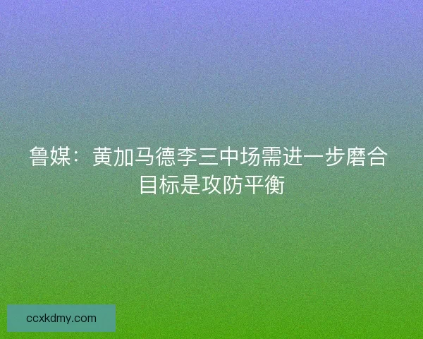 鲁媒:黄加马德李三中场需进一步磨合 目标是攻防平衡 鲁媒:黄加马德李三中场需进一步磨合 目标是攻防平衡