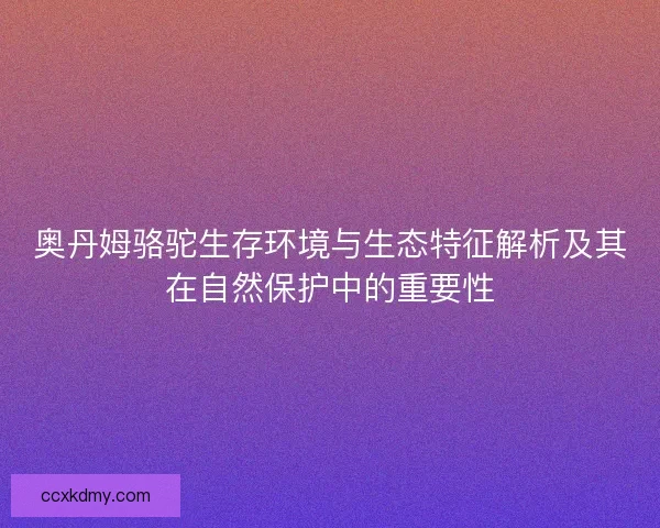 奥丹姆骆驼生存环境与生态特征解析及其在自然保护中的重要性 奥丹姆骆驼生存环境与生态特征解析及其在自然保护中的重要性