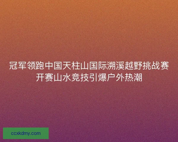 冠军领跑中国天柱山国际溯溪越野挑战赛开赛山水竞技引爆户外热潮 冠军领跑中国天柱山国际溯溪越野挑战赛开赛山水竞技引爆户外热潮