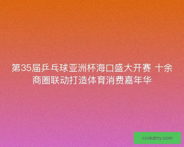 第35届乒乓球亚洲杯海口盛大开赛 十余商圈联动打造体育消费嘉年华