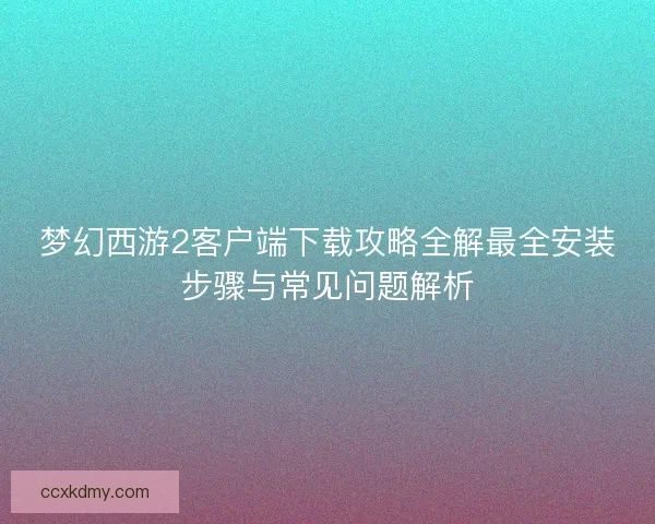 梦幻西游2客户端下载攻略全解最全安装步骤与常见问题解析 梦幻西游2客户端下载攻略全解最全安装步骤与常见问题解析