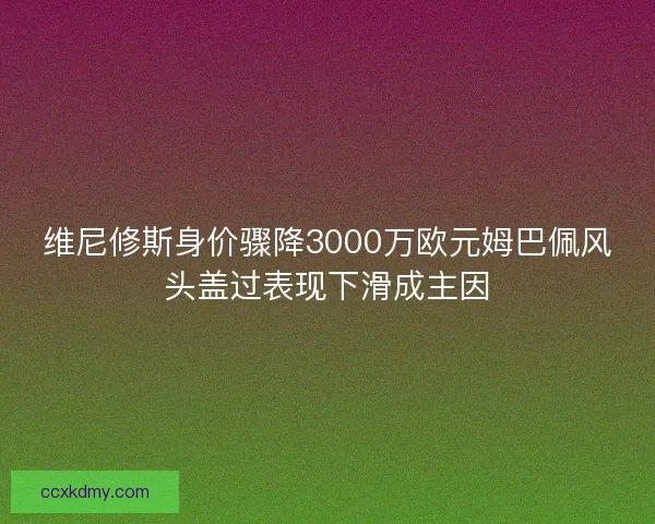 维尼修斯身价骤降3000万欧元姆巴佩风头盖过表现下滑成主因 维尼修斯身价骤降3000万欧元姆巴佩风头盖过表现下滑成主因