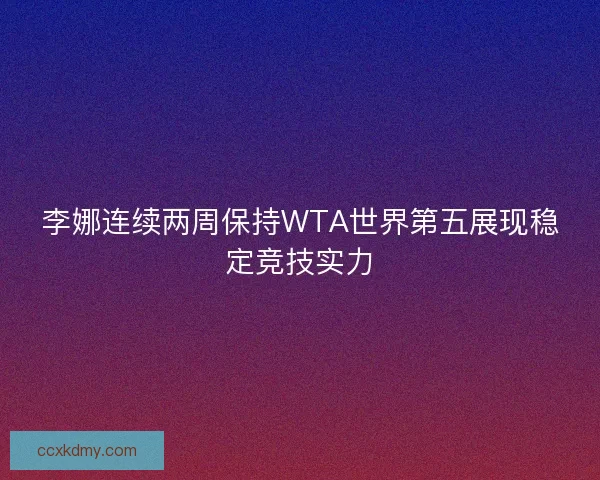 李娜连续两周保持WTA世界第五展现稳定竞技实力 李娜连续两周保持WTA世界第五展现稳定竞技实力
