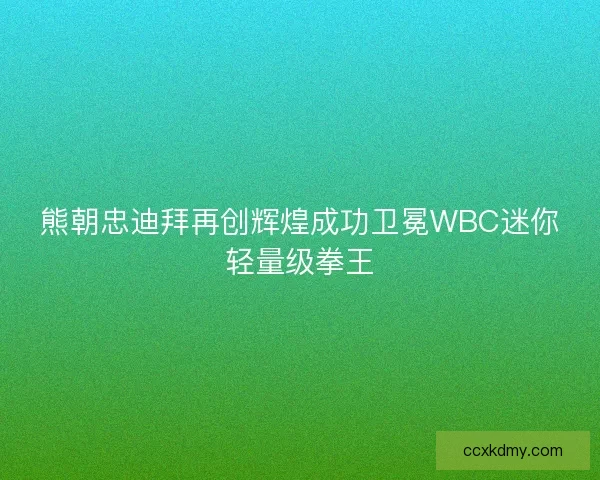 熊朝忠迪拜再创辉煌成功卫冕WBC迷你轻量级拳王 熊朝忠迪拜再创辉煌成功卫冕WBC迷你轻量级拳王
