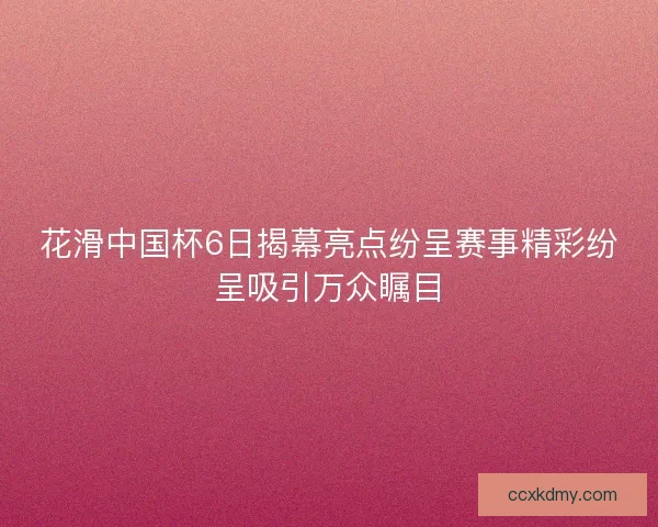 花滑中国杯6日揭幕亮点纷呈赛事精彩纷呈吸引万众瞩目