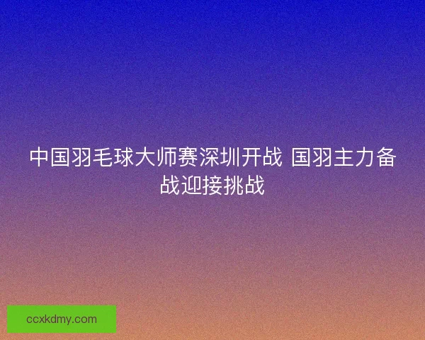 中国羽毛球大师赛深圳开战 国羽主力备战迎接挑战 中国羽毛球大师赛深圳开战 国羽主力备战迎接挑战