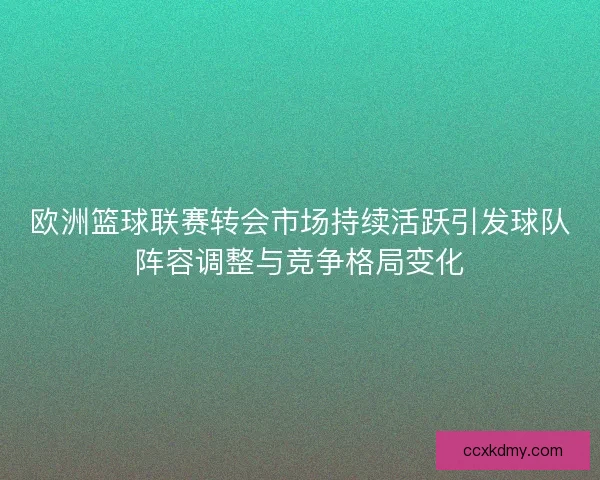 欧洲篮球联赛转会市场持续活跃引发球队阵容调整与竞争格局变化
