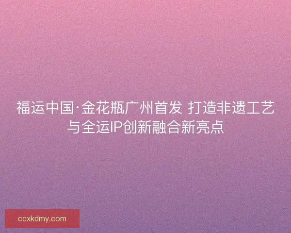 福运中国·金花瓶广州首发 打造非遗工艺与全运IP创新融合新亮点