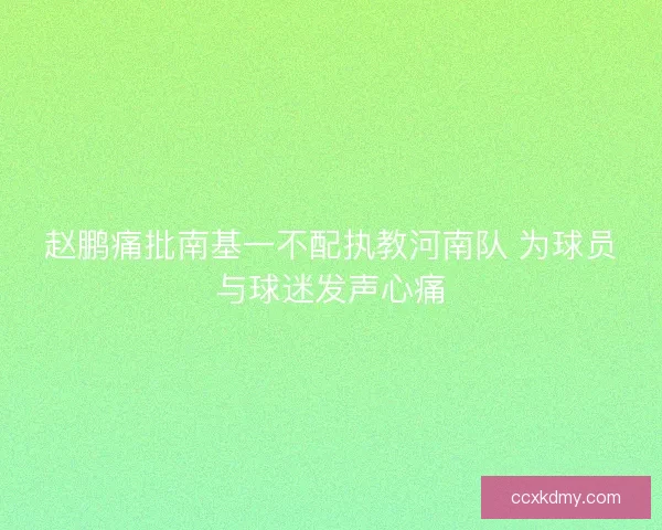 赵鹏痛批南基一不配执教河南队 为球员与球迷发声心痛
