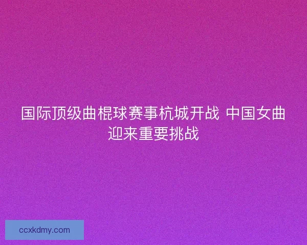 国际顶级曲棍球赛事杭城开战 中国女曲迎来重要挑战 国际顶级曲棍球赛事杭城开战 中国女曲迎来重要挑战